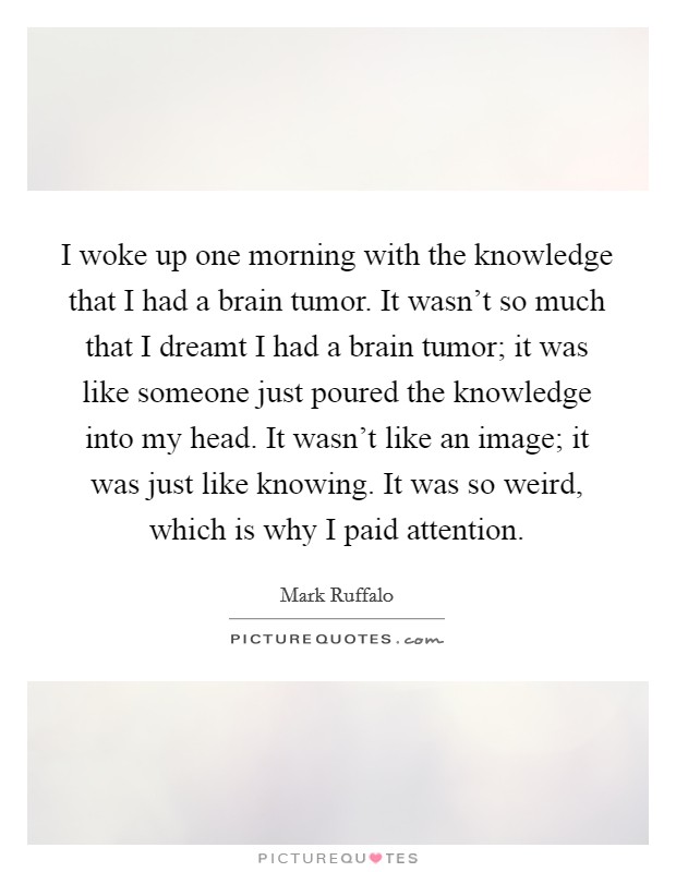 I woke up one morning with the knowledge that I had a brain tumor. It wasn't so much that I dreamt I had a brain tumor; it was like someone just poured the knowledge into my head. It wasn't like an image; it was just like knowing. It was so weird, which is why I paid attention. Picture Quote #1