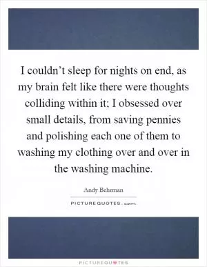 I couldn’t sleep for nights on end, as my brain felt like there were thoughts colliding within it; I obsessed over small details, from saving pennies and polishing each one of them to washing my clothing over and over in the washing machine Picture Quote #1