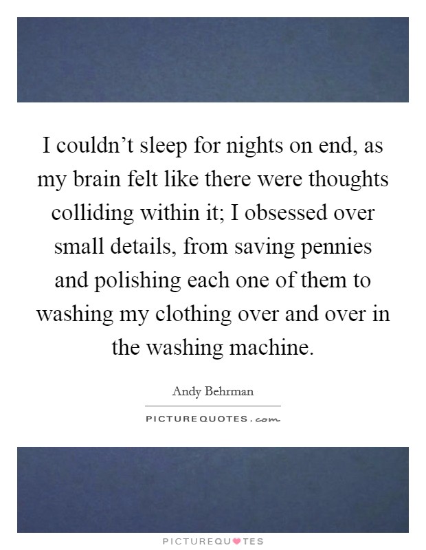I couldn't sleep for nights on end, as my brain felt like there were thoughts colliding within it; I obsessed over small details, from saving pennies and polishing each one of them to washing my clothing over and over in the washing machine. Picture Quote #1