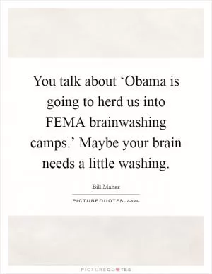 You talk about ‘Obama is going to herd us into FEMA brainwashing camps.’ Maybe your brain needs a little washing Picture Quote #1