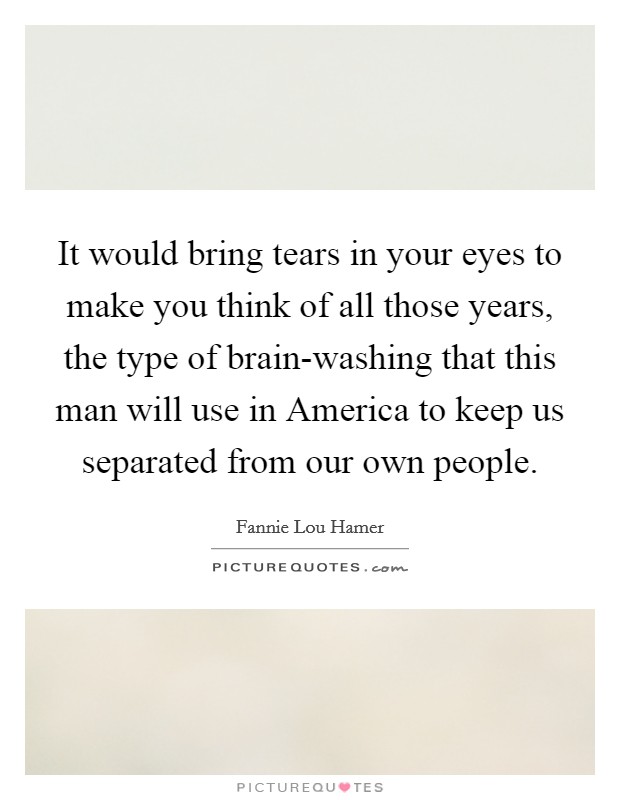 It would bring tears in your eyes to make you think of all those years, the type of brain-washing that this man will use in America to keep us separated from our own people. Picture Quote #1