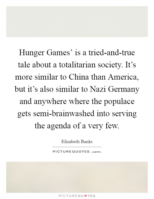 Hunger Games' is a tried-and-true tale about a totalitarian society. It's more similar to China than America, but it's also similar to Nazi Germany and anywhere where the populace gets semi-brainwashed into serving the agenda of a very few. Picture Quote #1