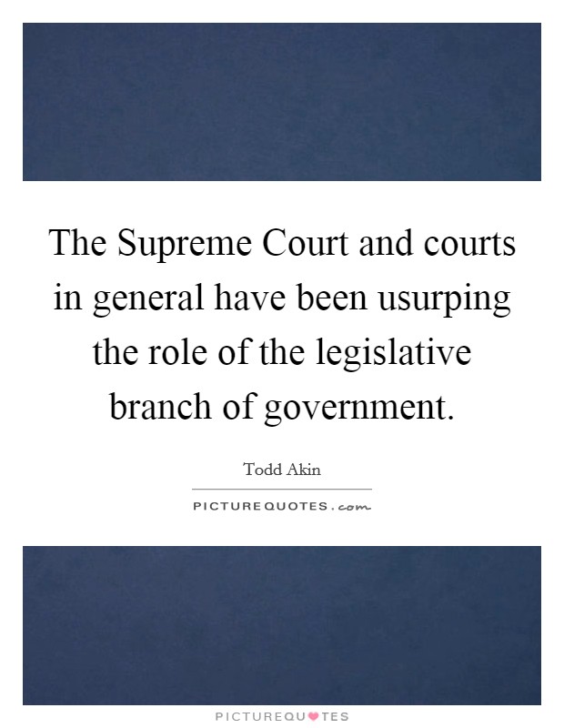The Supreme Court and courts in general have been usurping the role of the legislative branch of government. Picture Quote #1