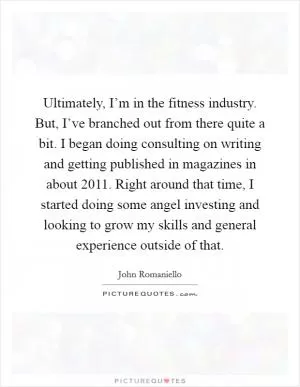 Ultimately, I’m in the fitness industry. But, I’ve branched out from there quite a bit. I began doing consulting on writing and getting published in magazines in about 2011. Right around that time, I started doing some angel investing and looking to grow my skills and general experience outside of that Picture Quote #1
