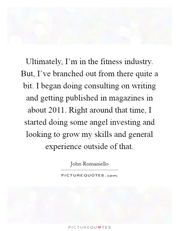 Ultimately, I'm in the fitness industry. But, I've branched out from there quite a bit. I began doing consulting on writing and getting published in magazines in about 2011. Right around that time, I started doing some angel investing and looking to grow my skills and general experience outside of that. Picture Quote #1