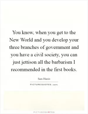 You know, when you get to the New World and you develop your three branches of government and you have a civil society, you can just jettison all the barbarism I recommended in the first books Picture Quote #1
