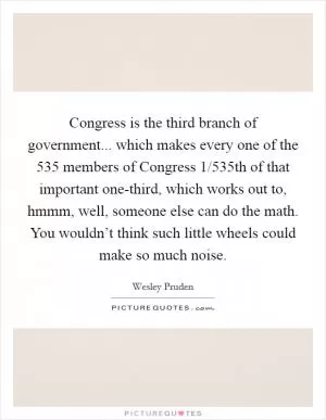Congress is the third branch of government... which makes every one of the 535 members of Congress 1/535th of that important one-third, which works out to, hmmm, well, someone else can do the math. You wouldn’t think such little wheels could make so much noise Picture Quote #1