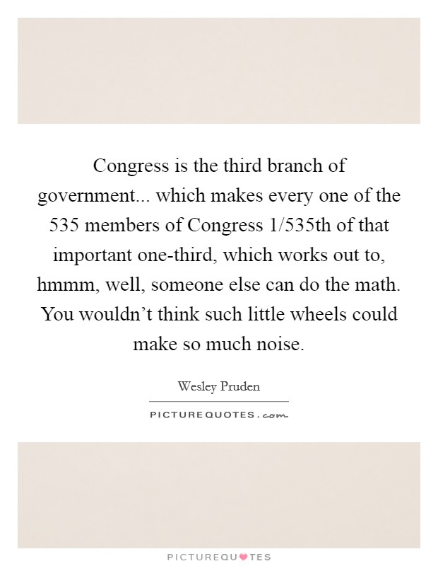 Congress is the third branch of government... which makes every one of the 535 members of Congress 1/535th of that important one-third, which works out to, hmmm, well, someone else can do the math. You wouldn't think such little wheels could make so much noise. Picture Quote #1