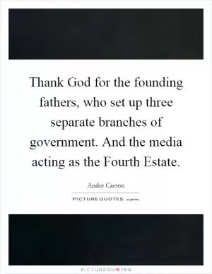 Thank God for the founding fathers, who set up three separate branches of government. And the media acting as the Fourth Estate Picture Quote #1