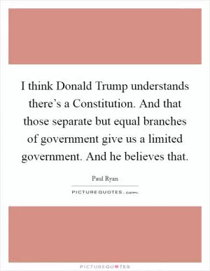 I think Donald Trump understands there’s a Constitution. And that those separate but equal branches of government give us a limited government. And he believes that Picture Quote #1