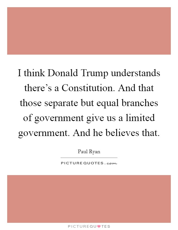 I think Donald Trump understands there's a Constitution. And that those separate but equal branches of government give us a limited government. And he believes that. Picture Quote #1