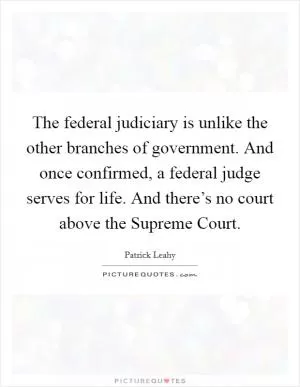 The federal judiciary is unlike the other branches of government. And once confirmed, a federal judge serves for life. And there’s no court above the Supreme Court Picture Quote #1