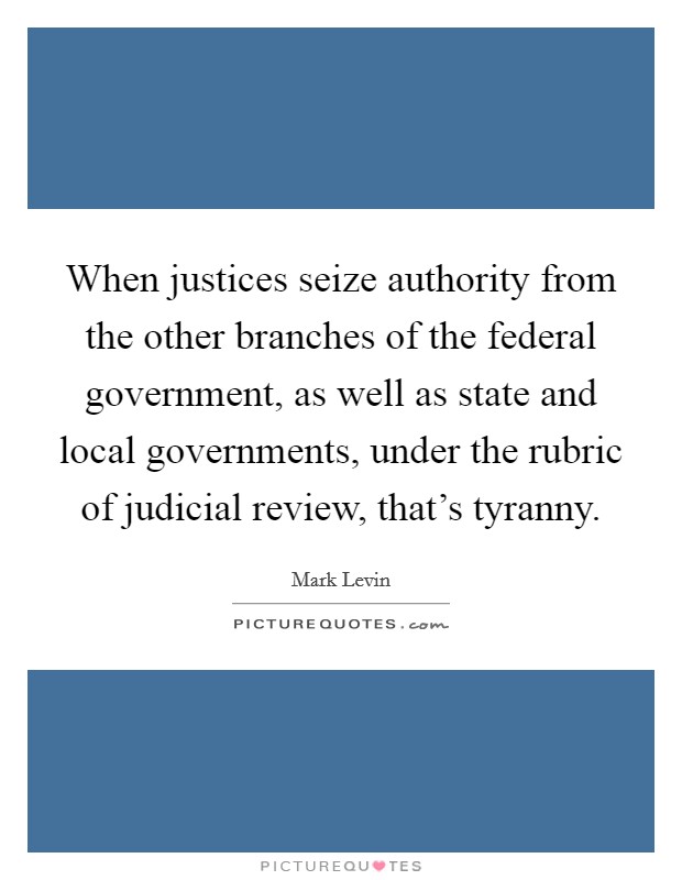 When justices seize authority from the other branches of the federal government, as well as state and local governments, under the rubric of judicial review, that's tyranny. Picture Quote #1