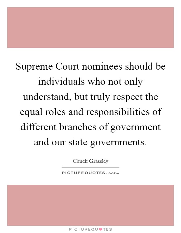 Supreme Court nominees should be individuals who not only understand, but truly respect the equal roles and responsibilities of different branches of government and our state governments. Picture Quote #1