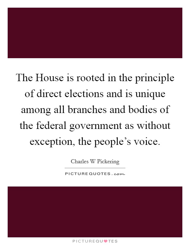 The House is rooted in the principle of direct elections and is unique among all branches and bodies of the federal government as without exception, the people's voice. Picture Quote #1