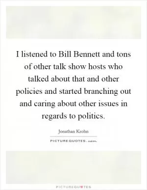 I listened to Bill Bennett and tons of other talk show hosts who talked about that and other policies and started branching out and caring about other issues in regards to politics Picture Quote #1