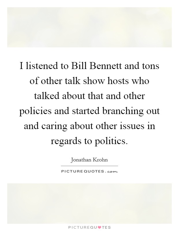 I listened to Bill Bennett and tons of other talk show hosts who talked about that and other policies and started branching out and caring about other issues in regards to politics. Picture Quote #1