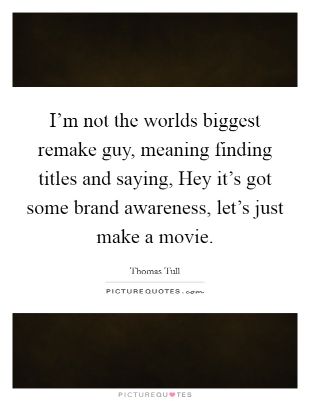 I'm not the worlds biggest remake guy, meaning finding titles and saying, Hey it's got some brand awareness, let's just make a movie. Picture Quote #1