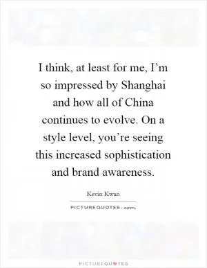 I think, at least for me, I’m so impressed by Shanghai and how all of China continues to evolve. On a style level, you’re seeing this increased sophistication and brand awareness Picture Quote #1