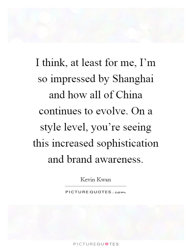 I think, at least for me, I'm so impressed by Shanghai and how all of China continues to evolve. On a style level, you're seeing this increased sophistication and brand awareness. Picture Quote #1