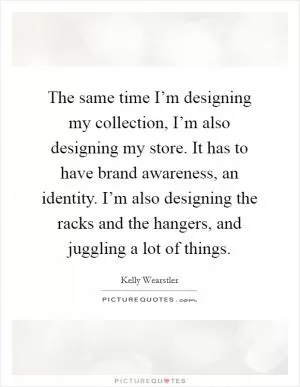 The same time I’m designing my collection, I’m also designing my store. It has to have brand awareness, an identity. I’m also designing the racks and the hangers, and juggling a lot of things Picture Quote #1