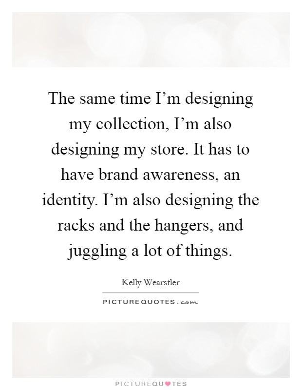 The same time I'm designing my collection, I'm also designing my store. It has to have brand awareness, an identity. I'm also designing the racks and the hangers, and juggling a lot of things. Picture Quote #1