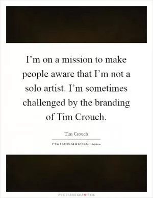 I’m on a mission to make people aware that I’m not a solo artist. I’m sometimes challenged by the branding of Tim Crouch Picture Quote #1