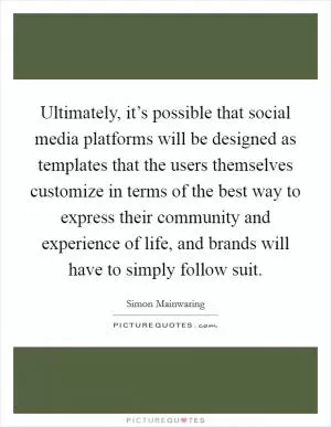 Ultimately, it’s possible that social media platforms will be designed as templates that the users themselves customize in terms of the best way to express their community and experience of life, and brands will have to simply follow suit Picture Quote #1