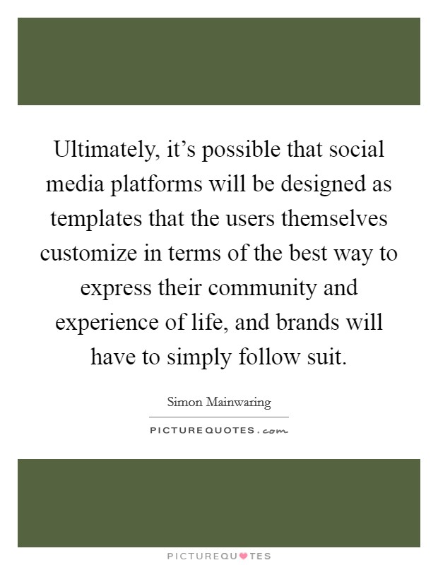 Ultimately, it's possible that social media platforms will be designed as templates that the users themselves customize in terms of the best way to express their community and experience of life, and brands will have to simply follow suit. Picture Quote #1