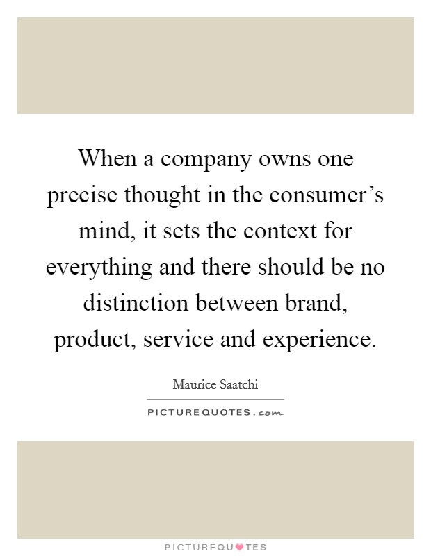 When a company owns one precise thought in the consumer's mind, it sets the context for everything and there should be no distinction between brand, product, service and experience. Picture Quote #1