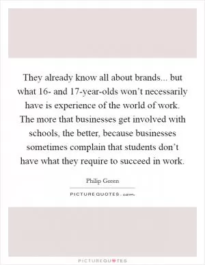 They already know all about brands... but what 16- and 17-year-olds won’t necessarily have is experience of the world of work. The more that businesses get involved with schools, the better, because businesses sometimes complain that students don’t have what they require to succeed in work Picture Quote #1
