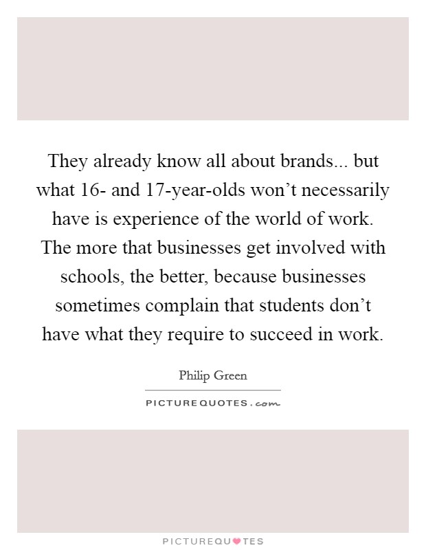 They already know all about brands... but what 16- and 17-year-olds won't necessarily have is experience of the world of work. The more that businesses get involved with schools, the better, because businesses sometimes complain that students don't have what they require to succeed in work. Picture Quote #1