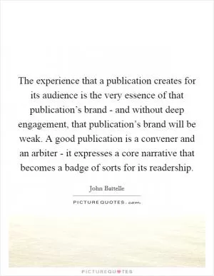 The experience that a publication creates for its audience is the very essence of that publication’s brand - and without deep engagement, that publication’s brand will be weak. A good publication is a convener and an arbiter - it expresses a core narrative that becomes a badge of sorts for its readership Picture Quote #1