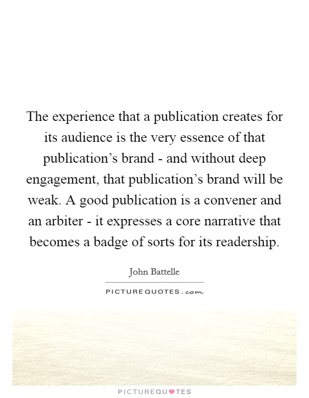 The experience that a publication creates for its audience is the very essence of that publication's brand - and without deep engagement, that publication's brand will be weak. A good publication is a convener and an arbiter - it expresses a core narrative that becomes a badge of sorts for its readership. Picture Quote #1