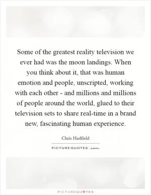 Some of the greatest reality television we ever had was the moon landings. When you think about it, that was human emotion and people, unscripted, working with each other - and millions and millions of people around the world, glued to their television sets to share real-time in a brand new, fascinating human experience Picture Quote #1