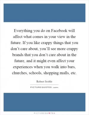 Everything you do on Facebook will affect what comes in your view in the future. If you like crappy things that you don’t care about, you’ll see more crappy brands that you don’t care about in the future, and it might even affect your experiences when you walk into bars, churches, schools, shopping malls, etc Picture Quote #1