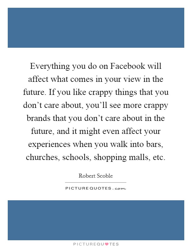 Everything you do on Facebook will affect what comes in your view in the future. If you like crappy things that you don't care about, you'll see more crappy brands that you don't care about in the future, and it might even affect your experiences when you walk into bars, churches, schools, shopping malls, etc. Picture Quote #1