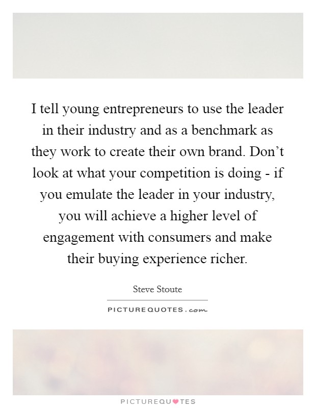 I tell young entrepreneurs to use the leader in their industry and as a benchmark as they work to create their own brand. Don't look at what your competition is doing - if you emulate the leader in your industry, you will achieve a higher level of engagement with consumers and make their buying experience richer. Picture Quote #1
