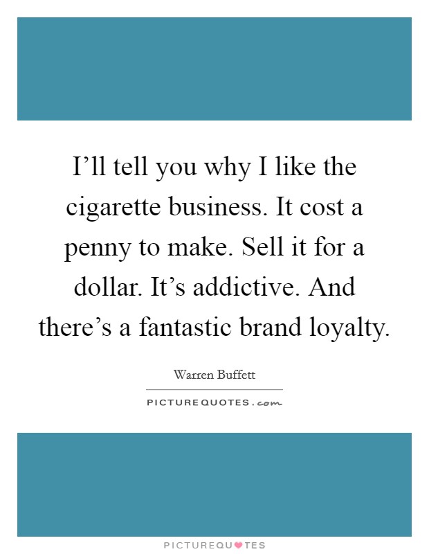 I'll tell you why I like the cigarette business. It cost a penny to make. Sell it for a dollar. It's addictive. And there's a fantastic brand loyalty. Picture Quote #1