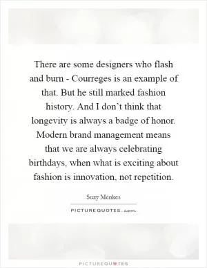 There are some designers who flash and burn - Courreges is an example of that. But he still marked fashion history. And I don’t think that longevity is always a badge of honor. Modern brand management means that we are always celebrating birthdays, when what is exciting about fashion is innovation, not repetition Picture Quote #1