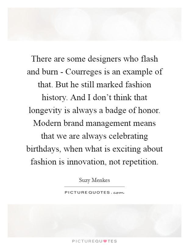 There are some designers who flash and burn - Courreges is an example of that. But he still marked fashion history. And I don't think that longevity is always a badge of honor. Modern brand management means that we are always celebrating birthdays, when what is exciting about fashion is innovation, not repetition. Picture Quote #1