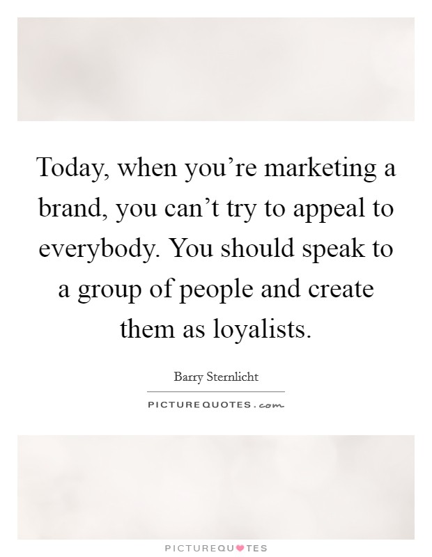 Today, when you're marketing a brand, you can't try to appeal to everybody. You should speak to a group of people and create them as loyalists. Picture Quote #1