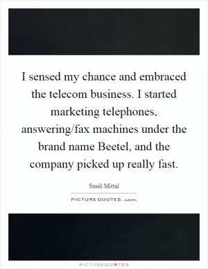 I sensed my chance and embraced the telecom business. I started marketing telephones, answering/fax machines under the brand name Beetel, and the company picked up really fast Picture Quote #1