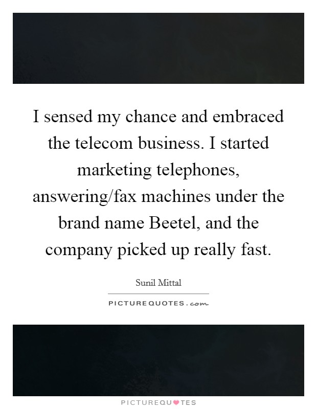 I sensed my chance and embraced the telecom business. I started marketing telephones, answering/fax machines under the brand name Beetel, and the company picked up really fast. Picture Quote #1