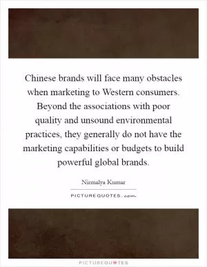 Chinese brands will face many obstacles when marketing to Western consumers. Beyond the associations with poor quality and unsound environmental practices, they generally do not have the marketing capabilities or budgets to build powerful global brands Picture Quote #1