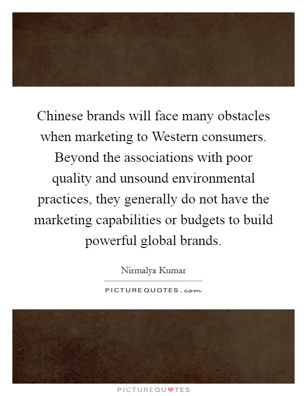 Chinese brands will face many obstacles when marketing to Western consumers. Beyond the associations with poor quality and unsound environmental practices, they generally do not have the marketing capabilities or budgets to build powerful global brands. Picture Quote #1