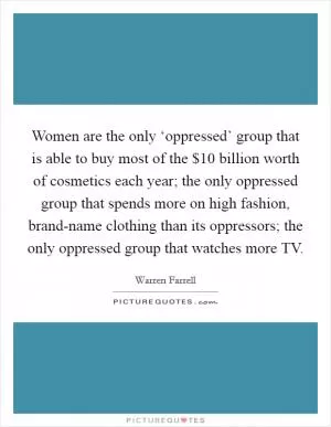 Women are the only ‘oppressed’ group that is able to buy most of the $10 billion worth of cosmetics each year; the only oppressed group that spends more on high fashion, brand-name clothing than its oppressors; the only oppressed group that watches more TV Picture Quote #1