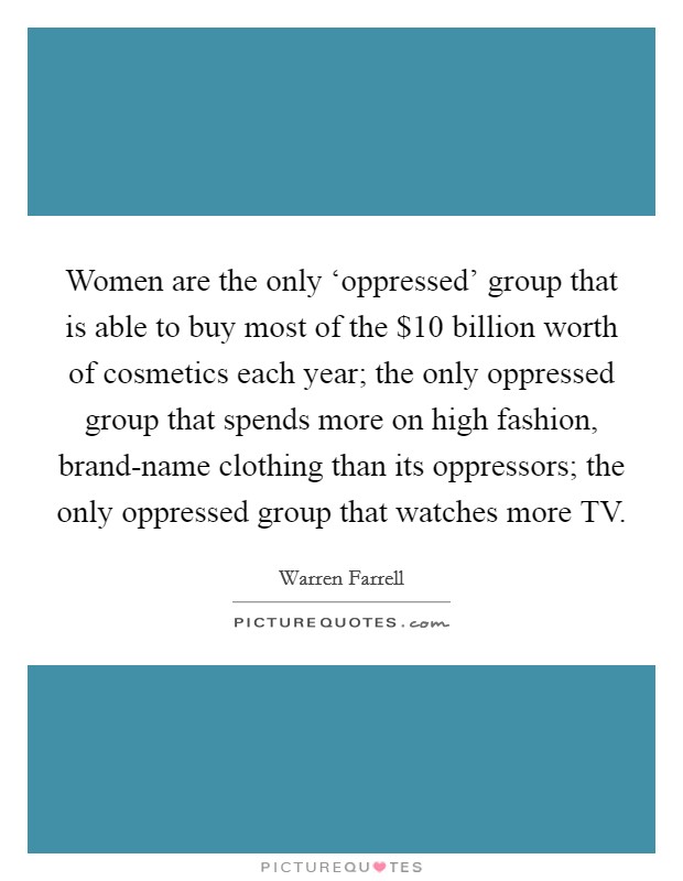 Women are the only ‘oppressed' group that is able to buy most of the $10 billion worth of cosmetics each year; the only oppressed group that spends more on high fashion, brand-name clothing than its oppressors; the only oppressed group that watches more TV. Picture Quote #1