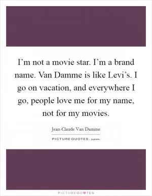 I’m not a movie star. I’m a brand name. Van Damme is like Levi’s. I go on vacation, and everywhere I go, people love me for my name, not for my movies Picture Quote #1