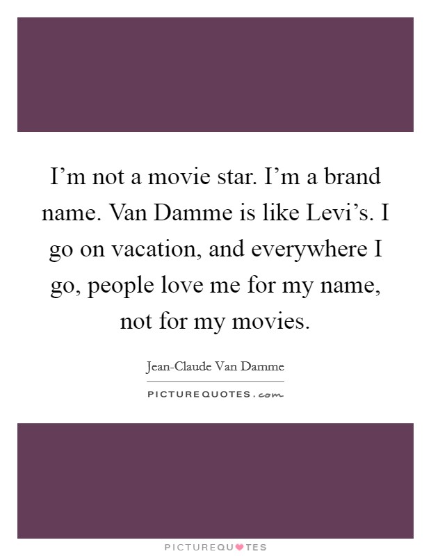 I'm not a movie star. I'm a brand name. Van Damme is like Levi's. I go on vacation, and everywhere I go, people love me for my name, not for my movies. Picture Quote #1